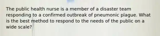 The public health nurse is a member of a disaster team responding to a confirmed outbreak of pneumonic plague. What is the best method to respond to the needs of the public on a wide scale?