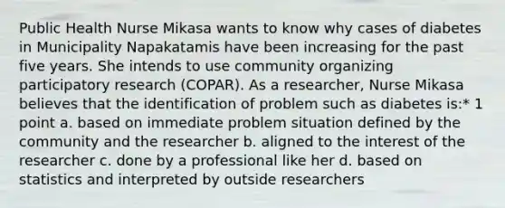 Public Health Nurse Mikasa wants to know why cases of diabetes in Municipality Napakatamis have been increasing for the past five years. She intends to use community organizing participatory research (COPAR). As a researcher, Nurse Mikasa believes that the identification of problem such as diabetes is:* 1 point a. based on immediate problem situation defined by the community and the researcher b. aligned to the interest of the researcher c. done by a professional like her d. based on statistics and interpreted by outside researchers