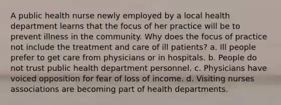 A public health nurse newly employed by a local health department learns that the focus of her practice will be to prevent illness in the community. Why does the focus of practice not include the treatment and care of ill patients? a. Ill people prefer to get care from physicians or in hospitals. b. People do not trust public health department personnel. c. Physicians have voiced opposition for fear of loss of income. d. Visiting nurses associations are becoming part of health departments.