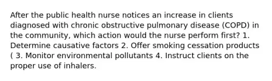 After the public health nurse notices an increase in clients diagnosed with chronic obstructive pulmonary disease (COPD) in the community, which action would the nurse perform first? 1. Determine causative factors 2. Offer smoking cessation products ( 3. Monitor environmental pollutants 4. Instruct clients on the proper use of inhalers.