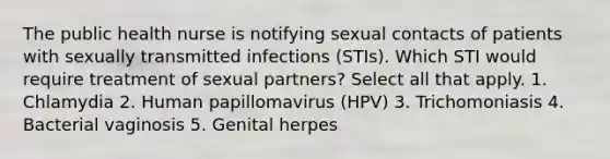 The public health nurse is notifying sexual contacts of patients with sexually transmitted infections (STIs). Which STI would require treatment of sexual partners? Select all that apply. 1. Chlamydia 2. Human papillomavirus (HPV) 3. Trichomoniasis 4. Bacterial vaginosis 5. Genital herpes