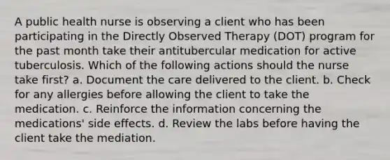 A public health nurse is observing a client who has been participating in the Directly Observed Therapy (DOT) program for the past month take their antitubercular medication for active tuberculosis. Which of the following actions should the nurse take first? a. Document the care delivered to the client. b. Check for any allergies before allowing the client to take the medication. c. Reinforce the information concerning the medications' side effects. d. Review the labs before having the client take the mediation.