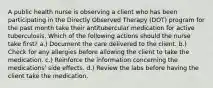 A public health nurse is observing a client who has been participating in the Directly Observed Therapy (DOT) program for the past month take their antitubercular medication for active tuberculosis. Which of the following actions should the nurse take first? a.) Document the care delivered to the client. b.) Check for any allergies before allowing the client to take the medication. c.) Reinforce the information concerning the medications' side effects. d.) Review the labs before having the client take the medication.