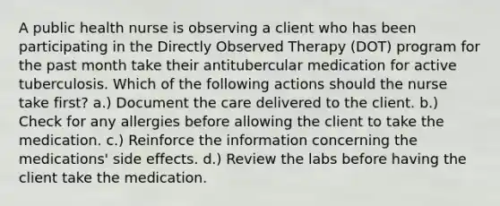 A public health nurse is observing a client who has been participating in the Directly Observed Therapy (DOT) program for the past month take their antitubercular medication for active tuberculosis. Which of the following actions should the nurse take first? a.) Document the care delivered to the client. b.) Check for any allergies before allowing the client to take the medication. c.) Reinforce the information concerning the medications' side effects. d.) Review the labs before having the client take the medication.