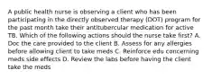 A public health nurse is observing a client who has been participating in the directly observed therapy (DOT) program for the past month take their antitubercular medication for active TB. Which of the following actions should the nurse take first? A. Doc the care provided to the client B. Assess for any allergies before allowing client to take meds C. Reinforce edu concerning meds side effects D. Review the labs before having the client take the meds