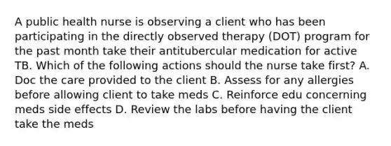 A public health nurse is observing a client who has been participating in the directly observed therapy (DOT) program for the past month take their antitubercular medication for active TB. Which of the following actions should the nurse take first? A. Doc the care provided to the client B. Assess for any allergies before allowing client to take meds C. Reinforce edu concerning meds side effects D. Review the labs before having the client take the meds