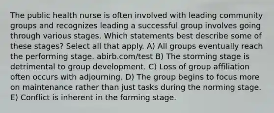 The public health nurse is often involved with leading community groups and recognizes leading a successful group involves going through various stages. Which statements best describe some of these stages? Select all that apply. A) All groups eventually reach the performing stage. abirb.com/test B) The storming stage is detrimental to group development. C) Loss of group affiliation often occurs with adjourning. D) The group begins to focus more on maintenance rather than just tasks during the norming stage. E) Conflict is inherent in the forming stage.