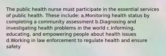 The public health nurse must participate in the essential services of public health. These include: a.Monitoring health status by completing a community assessment b.Diagnosing and investigating health problems in the world c.Informing, educating, and empowering people about health issues d.Working in law enforcement to regulate health and ensure safety