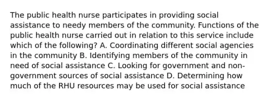 The public health nurse participates in providing social assistance to needy members of the community. Functions of the public health nurse carried out in relation to this service include which of the following? A. Coordinating different social agencies in the community B. Identifying members of the community in need of social assistance C. Looking for government and non-government sources of social assistance D. Determining how much of the RHU resources may be used for social assistance