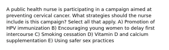 A public health nurse is participating in a campaign aimed at preventing cervical cancer. What strategies should the nurse include is this campaign? Select all that apply. A) Promotion of HPV immunization B) Encouraging young women to delay first intercourse C) Smoking cessation D) Vitamin D and calcium supplementation E) Using safer sex practices