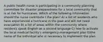A public health nurse is participating in a community planning committee for disaster preparedness for a local community that is at risk for hurricanes. Which of the following information should the nurse contribute t the plan? A) a list of residents who have experienced a hurricane in the past and will not need evacuation B) a list of areas within the community where residents speak English as a second language C) how to activate the local medical facility's emergency-management plan D)the name of the individual who is necessary to implement the plan