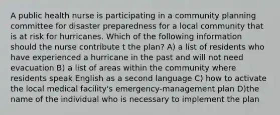 A public health nurse is participating in a community planning committee for disaster preparedness for a local community that is at risk for hurricanes. Which of the following information should the nurse contribute t the plan? A) a list of residents who have experienced a hurricane in the past and will not need evacuation B) a list of areas within the community where residents speak English as a second language C) how to activate the local medical facility's emergency-management plan D)the name of the individual who is necessary to implement the plan