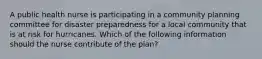 A public health nurse is participating in a community planning committee for disaster preparedness for a local community that is at risk for hurricanes. Which of the following information should the nurse contribute of the plan?