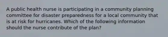 A public health nurse is participating in a community planning committee for disaster preparedness for a local community that is at risk for hurricanes. Which of the following information should the nurse contribute of the plan?