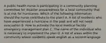 A public health nurse is participating in a community planning committee for disaster preparedness for a local community that is at risk for hurricanes. Which of the following information should the nurse contribute to the plan? A. A list of residents who have experienced a hurricane in the past and will not need evacuation B. How to activate the local medical facility emergency management plan C. The name of the individual who is necessary to implement the plan D. A list of areas within the community where residents speak english as a second language