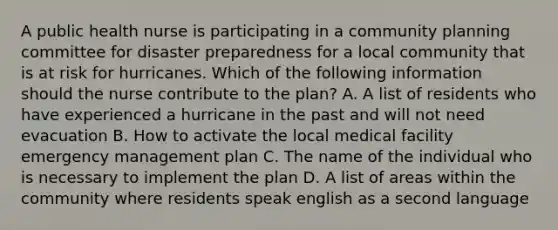 A public health nurse is participating in a community planning committee for disaster preparedness for a local community that is at risk for hurricanes. Which of the following information should the nurse contribute to the plan? A. A list of residents who have experienced a hurricane in the past and will not need evacuation B. How to activate the local medical facility emergency management plan C. The name of the individual who is necessary to implement the plan D. A list of areas within the community where residents speak english as a second language