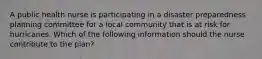 A public health nurse is participating in a disaster preparedness planning committee for a local community that is at risk for hurricanes. Which of the following information should the nurse contribute to the plan?