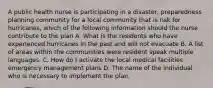 A public health nurse is participating in a disaster, preparedness planning community for a local community that is risk for hurricanes, which of the following information should the nurse contribute to the plan A. What is the residents who have experienced hurricanes in the past and will not evacuate B. A list of areas within the communities were resident speak multiple languages. C. How do I activate the local medical facilities emergency management plans D. The name of the individual who is necessary to implement the plan.