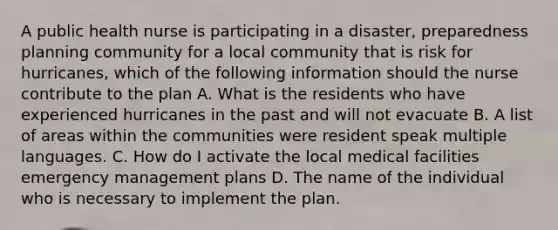 A public health nurse is participating in a disaster, preparedness planning community for a local community that is risk for hurricanes, which of the following information should the nurse contribute to the plan A. What is the residents who have experienced hurricanes in the past and will not evacuate B. A list of areas within the communities were resident speak multiple languages. C. How do I activate the local medical facilities emergency management plans D. The name of the individual who is necessary to implement the plan.