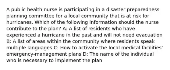 A public health nurse is participating in a disaster preparedness planning committee for a local community that is at risk for hurricanes. Which of the following information should the nurse contribute to the plan? A: A list of residents who have experienced a hurricane in the past and will not need evacuation B: A list of areas within the community where residents speak multiple languages C: How to activate the local medical facilities' emergency-management plans D: The name of the individual who is necessary to implement the plan