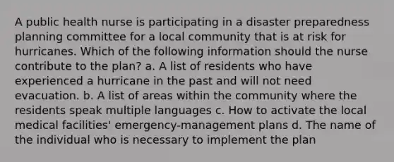 A public health nurse is participating in a disaster preparedness planning committee for a local community that is at risk for hurricanes. Which of the following information should the nurse contribute to the plan? a. A list of residents who have experienced a hurricane in the past and will not need evacuation. b. A list of areas within the community where the residents speak multiple languages c. How to activate the local medical facilities' emergency-management plans d. The name of the individual who is necessary to implement the plan