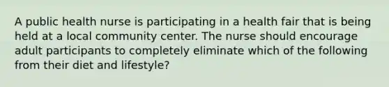 A public health nurse is participating in a health fair that is being held at a local community center. The nurse should encourage adult participants to completely eliminate which of the following from their diet and lifestyle?