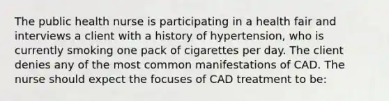 The public health nurse is participating in a health fair and interviews a client with a history of hypertension, who is currently smoking one pack of cigarettes per day. The client denies any of the most common manifestations of CAD. The nurse should expect the focuses of CAD treatment to be: