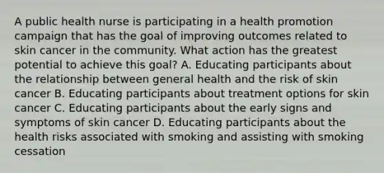 A public health nurse is participating in a health promotion campaign that has the goal of improving outcomes related to skin cancer in the community. What action has the greatest potential to achieve this goal? A. Educating participants about the relationship between general health and the risk of skin cancer B. Educating participants about treatment options for skin cancer C. Educating participants about the early signs and symptoms of skin cancer D. Educating participants about the health risks associated with smoking and assisting with smoking cessation