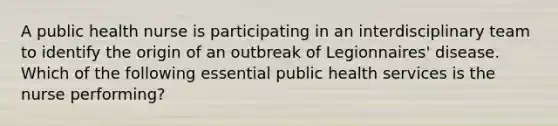 A public health nurse is participating in an interdisciplinary team to identify the origin of an outbreak of Legionnaires' disease. Which of the following essential public health services is the nurse performing?