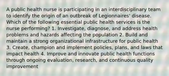 A public health nurse is participating in an interdisciplinary team to identify the origin of an outbreak of Legionnaires' disease. Which of the following essential public health services is the nurse performing? 1. Investigate, diagnose, and address health problems and hazards affecting the population 2. Build and maintain a strong organizational infrastructure for public health 3. Create, champion and implement policies, plans, and laws that impact health 4. Improve and innovate public health functions through ongoing evaluation, research, and continuous quality improvement