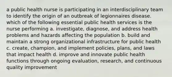 a public health nurse is participating in an interdisciplinary team to identify the origin of an outbreak of legionnaires disease. which of the following essential public health services is the nurse performing a. investigate, diagnose, and address health problems and hazards affecting the population b. build and maintain a strong organizational infrastructure for public health c. create, champion, and implement policies, plans, and laws that impact health d. improve and innovate public health functions through ongoing evaluation, research, and continuous quality improvement