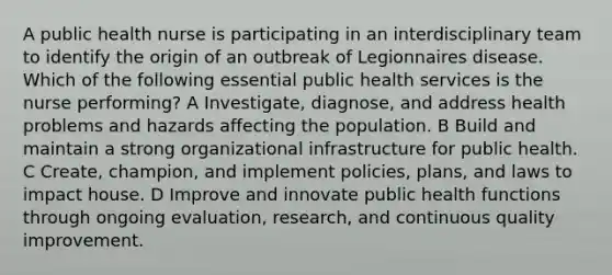 A public health nurse is participating in an interdisciplinary team to identify the origin of an outbreak of Legionnaires disease. Which of the following essential public health services is the nurse performing? A Investigate, diagnose, and address health problems and hazards affecting the population. B Build and maintain a strong organizational infrastructure for public health. C Create, champion, and implement policies, plans, and laws to impact house. D Improve and innovate public health functions through ongoing evaluation, research, and continuous quality improvement.