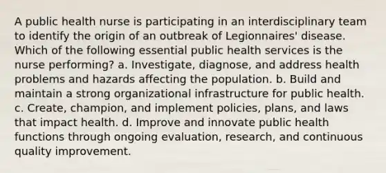 A public health nurse is participating in an interdisciplinary team to identify the origin of an outbreak of Legionnaires' disease. Which of the following essential public health services is the nurse performing? a. Investigate, diagnose, and address health problems and hazards affecting the population. b. Build and maintain a strong organizational infrastructure for public health. c. Create, champion, and implement policies, plans, and laws that impact health. d. Improve and innovate public health functions through ongoing evaluation, research, and continuous quality improvement.