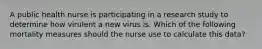 A public health nurse is participating in a research study to determine how virulent a new virus is. Which of the following mortality measures should the nurse use to calculate this data?