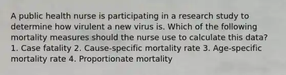 A public health nurse is participating in a research study to determine how virulent a new virus is. Which of the following mortality measures should the nurse use to calculate this data? 1. Case fatality 2. Cause-specific mortality rate 3. Age-specific mortality rate 4. Proportionate mortality