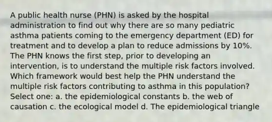 A public health nurse (PHN) is asked by the hospital administration to find out why there are so many pediatric asthma patients coming to the emergency department (ED) for treatment and to develop a plan to reduce admissions by 10%. The PHN knows the first step, prior to developing an intervention, is to understand the multiple risk factors involved. Which framework would best help the PHN understand the multiple risk factors contributing to asthma in this population? Select one: a. the epidemiological constants b. the web of causation c. the ecological model d. The epidemiological triangle