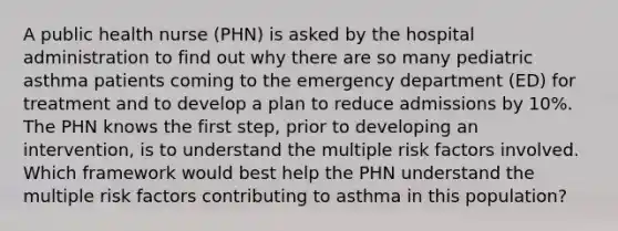 A public health nurse (PHN) is asked by the hospital administration to find out why there are so many pediatric asthma patients coming to the emergency department (ED) for treatment and to develop a plan to reduce admissions by 10%. The PHN knows the first step, prior to developing an intervention, is to understand the multiple <a href='https://www.questionai.com/knowledge/kpFXAI0zil-risk-factors' class='anchor-knowledge'>risk factors</a> involved. Which framework would best help the PHN understand the multiple risk factors contributing to asthma in this population?