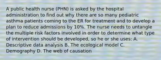 A public health nurse (PHN) is asked by the hospital administration to find out why there are so many pediatric asthma patients coming to the ER for treatment and to develop a plan to reduce admissions by 10%. The nurse needs to untangle the multiple risk factors involved in order to determine what type of intervention should be developed, so he or she uses: A. Descriptive data analysis B. The ecological model C. Demography D. The web of causation