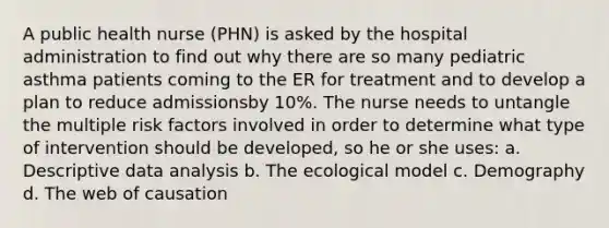 A public health nurse (PHN) is asked by the hospital administration to find out why there are so many pediatric asthma patients coming to the ER for treatment and to develop a plan to reduce admissionsby 10%. The nurse needs to untangle the multiple risk factors involved in order to determine what type of intervention should be developed, so he or she uses: a. Descriptive data analysis b. The ecological model c. Demography d. The web of causation