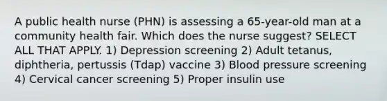 A public health nurse (PHN) is assessing a 65-year-old man at a community health fair. Which does the nurse suggest? SELECT ALL THAT APPLY. 1) Depression screening 2) Adult tetanus, diphtheria, pertussis (Tdap) vaccine 3) Blood pressure screening 4) Cervical cancer screening 5) Proper insulin use