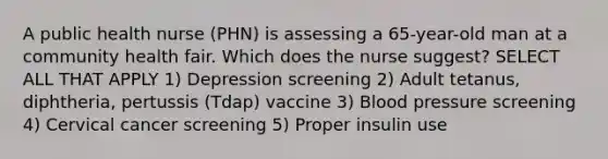 A public health nurse (PHN) is assessing a 65-year-old man at a community health fair. Which does the nurse suggest? SELECT ALL THAT APPLY 1) Depression screening 2) Adult tetanus, diphtheria, pertussis (Tdap) vaccine 3) Blood pressure screening 4) Cervical cancer screening 5) Proper insulin use