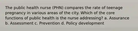 The public health nurse (PHN) compares the rate of teenage pregnancy in various areas of the city. Which of the core functions of public health is the nurse addressing? a. Assurance b. Assessment c. Prevention d. Policy development