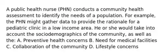 A public health nurse (PHN) conducts a community health assessment to identify the needs of a population. For example, the PHN might gather data to provide the rationale for a pediatric clinic in a low income area. He or she would take into account the sociodemographics of the community, as well as the: A. Preventive health concerns B. Need for medical facilities C. Collaboration of the community D. Lifestyle concerns