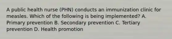 A public health nurse (PHN) conducts an immunization clinic for measles. Which of the following is being implemented? A. Primary prevention B. Secondary prevention C. Tertiary prevention D. Health promotion