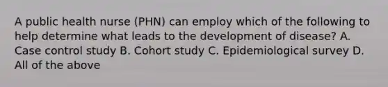 A public health nurse (PHN) can employ which of the following to help determine what leads to the development of disease? A. Case control study B. Cohort study C. Epidemiological survey D. All of the above