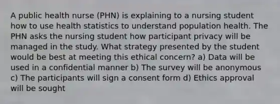 A public health nurse (PHN) is explaining to a nursing student how to use health statistics to understand population health. The PHN asks the nursing student how participant privacy will be managed in the study. What strategy presented by the student would be best at meeting this ethical concern? a) Data will be used in a confidential manner b) The survey will be anonymous c) The participants will sign a consent form d) Ethics approval will be sought