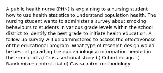 A public health nurse (PHN) is explaining to a nursing student how to use health statistics to understand population health. The nursing student wants to administer a survey about smoking behaviours to students in various grade levels within the school district to identify the best grade to initiate health education. A follow-up survey will be administered to assess the effectiveness of the educational program. What type of research design would be best at providing the epidemiological information needed in this scenario? a) Cross-sectional study b) Cohort design c) Randomized control trial d) Case-control methodology