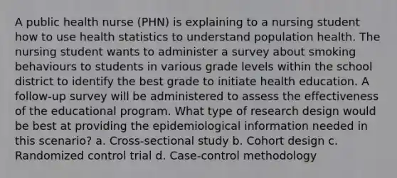 A public health nurse (PHN) is explaining to a nursing student how to use health statistics to understand population health. The nursing student wants to administer a survey about smoking behaviours to students in various grade levels within the school district to identify the best grade to initiate health education. A follow-up survey will be administered to assess the effectiveness of the educational program. What type of research design would be best at providing the epidemiological information needed in this scenario? a. Cross-sectional study b. Cohort design c. Randomized control trial d. Case-control methodology