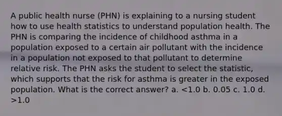 A public health nurse (PHN) is explaining to a nursing student how to use health statistics to understand population health. The PHN is comparing the incidence of childhood asthma in a population exposed to a certain air pollutant with the incidence in a population not exposed to that pollutant to determine relative risk. The PHN asks the student to select the statistic, which supports that the risk for asthma is greater in the exposed population. What is the correct answer? a. 1.0