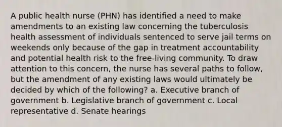 A public health nurse (PHN) has identified a need to make amendments to an existing law concerning the tuberculosis health assessment of individuals sentenced to serve jail terms on weekends only because of the gap in treatment accountability and potential health risk to the free-living community. To draw attention to this concern, the nurse has several paths to follow, but the amendment of any existing laws would ultimately be decided by which of the following? a. Executive branch of government b. Legislative branch of government c. Local representative d. Senate hearings